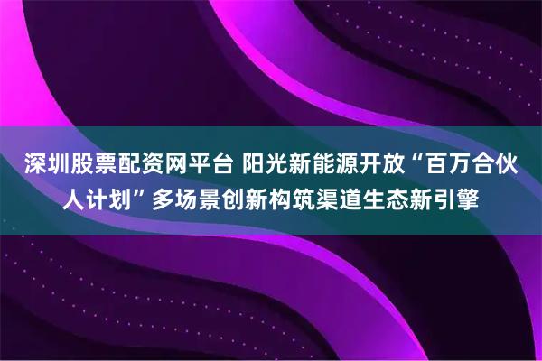 深圳股票配资网平台 阳光新能源开放“百万合伙人计划”多场景创新构筑渠道生态新引擎
