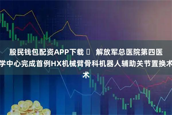 股民钱包配资APP下载 ​ 解放军总医院第四医学中心完成首例HX机械臂骨科机器人辅助关节置换术