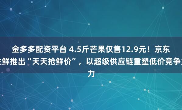 金多多配资平台 4.5斤芒果仅售12.9元！京东生鲜推出“天天抢鲜价”，以超级供应链重塑低价竞争力