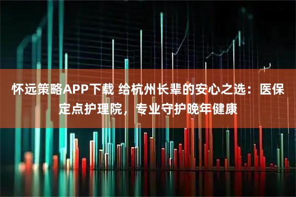 怀远策略APP下载 给杭州长辈的安心之选：医保定点护理院，专业守护晚年健康