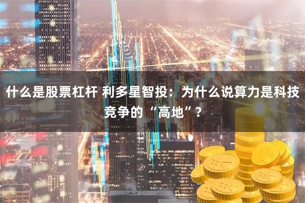 什么是股票杠杆 利多星智投：为什么说算力是科技竞争的 “高地”？