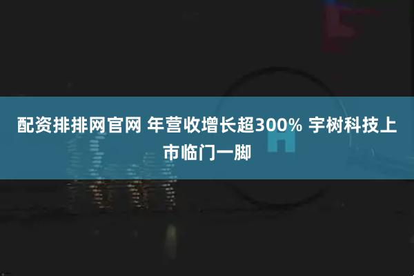 配资排排网官网 年营收增长超300% 宇树科技上市临门一脚