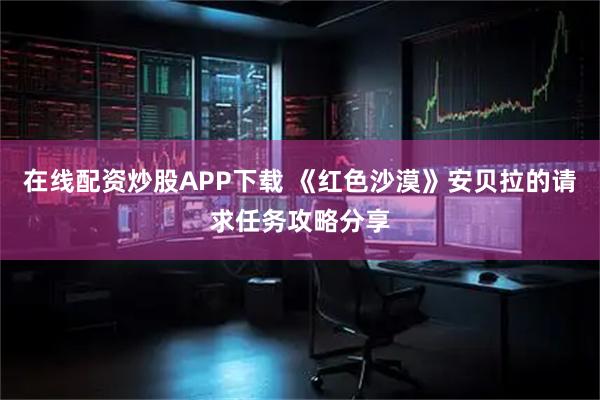 在线配资炒股APP下载 《红色沙漠》安贝拉的请求任务攻略分享