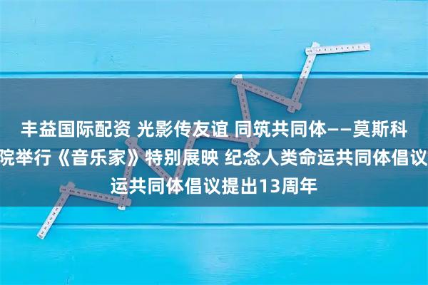 丰益国际配资 光影传友谊 同筑共同体——莫斯科国际关系学院举行《音乐家》特别展映 纪念人类命运共同体倡议提出13周年