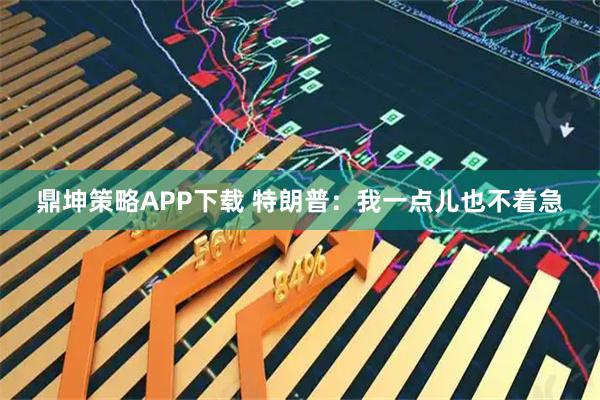 鼎坤策略APP下载 特朗普：我一点儿也不着急