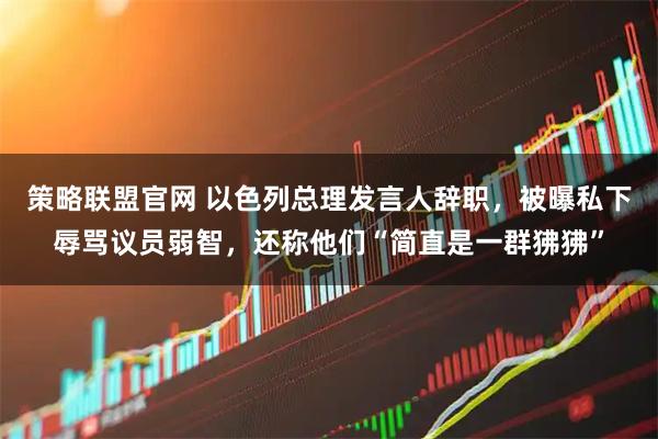 策略联盟官网 以色列总理发言人辞职，被曝私下辱骂议员弱智，还称他们“简直是一群狒狒”