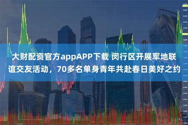大财配资官方appAPP下载 闵行区开展军地联谊交友活动，70多名单身青年共赴春日美好之约