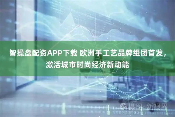 智操盘配资APP下载 欧洲手工艺品牌组团首发，激活城市时尚经济新动能