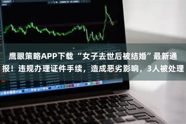 鹰眼策略APP下载 “女子去世后被结婚”最新通报！违规办理证件手续，造成恶劣影响，3人被处理