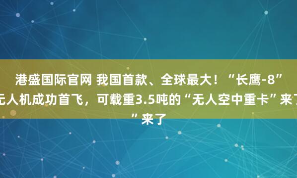 港盛国际官网 我国首款、全球最大！“长鹰-8”无人机成功首飞，可载重3.5吨的“无人空中重卡”来了