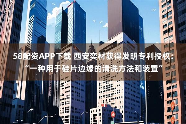 58配资APP下载 西安奕材获得发明专利授权：“一种用于硅片边缘的清洗方法和装置”