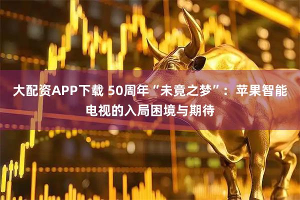 大配资APP下载 50周年“未竟之梦”:苹果智能电视的入局困境与期待