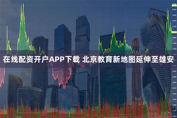 在线配资开户APP下载 北京教育新地图延伸至雄安