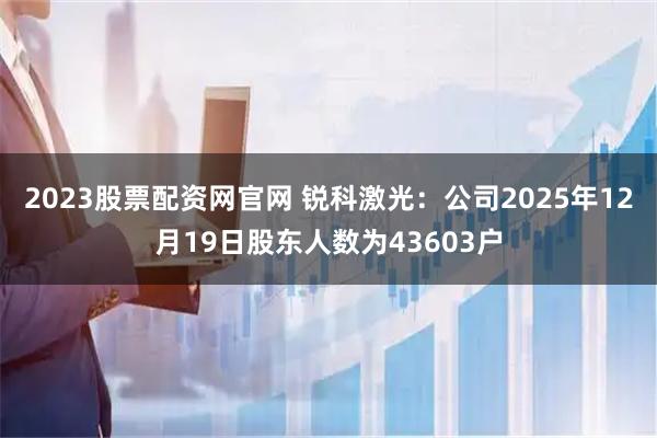 2023股票配资网官网 锐科激光：公司2025年12月19日股东人数为43603户
