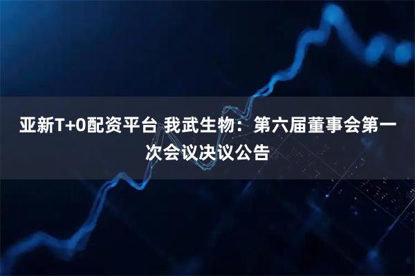 亚新T+0配资平台 我武生物：第六届董事会第一次会议决议公告