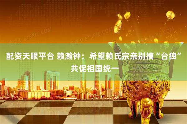 配资天眼平台 赖瀚钟：希望赖氏宗亲别搞“台独” 共促祖国统一