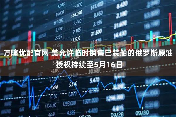 万隆优配官网 美允许临时销售已装船的俄罗斯原油 授权持续至5月16日