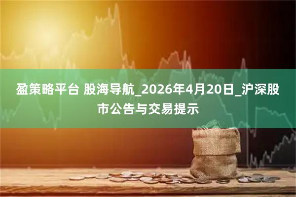 盈策略平台 股海导航_2026年4月20日_沪深股市公告与交易提示