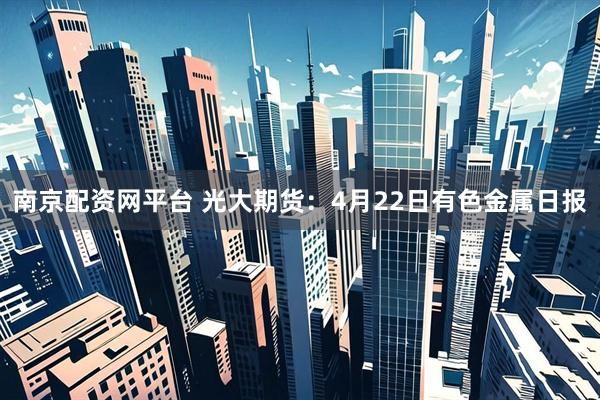 南京配资网平台 光大期货：4月22日有色金属日报