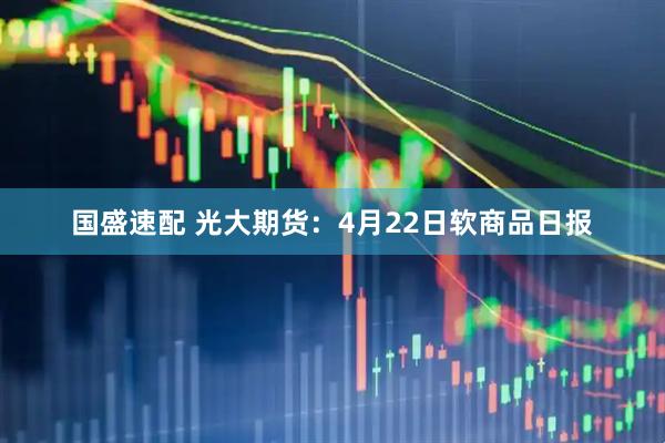 国盛速配 光大期货：4月22日软商品日报