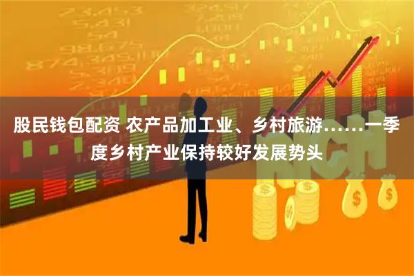 股民钱包配资 农产品加工业、乡村旅游……一季度乡村产业保持较好发展势头