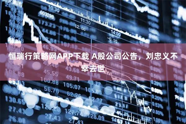 恒瑞行策略网APP下载 A股公司公告，刘忠义不幸去世