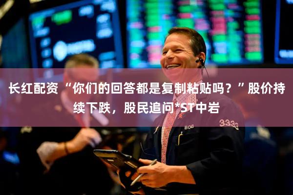 长红配资 “你们的回答都是复制粘贴吗？”股价持续下跌，股民追问*ST中岩