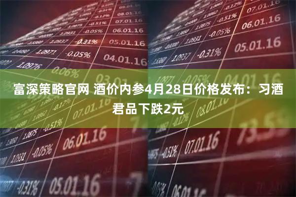 富深策略官网 酒价内参4月28日价格发布：习酒君品下跌2元