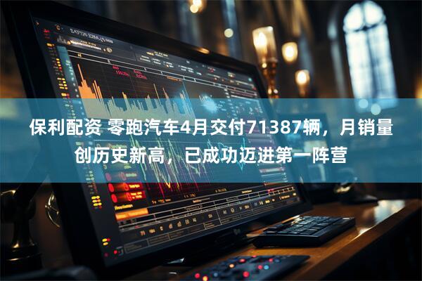 保利配资 零跑汽车4月交付71387辆，月销量创历史新高，已成功迈进第一阵营