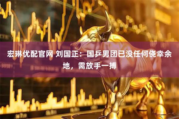宏琳优配官网 刘国正：国乒男团已没任何侥幸余地，需放手一搏