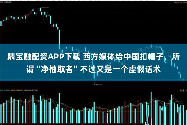 鼎宝融配资APP下载 西方媒体给中国扣帽子，所谓“净抽取者”不过又是一个虚假话术
