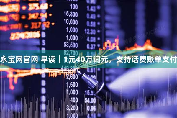 永宝网官网 早读｜1元40万词元，支持话费账单支付
